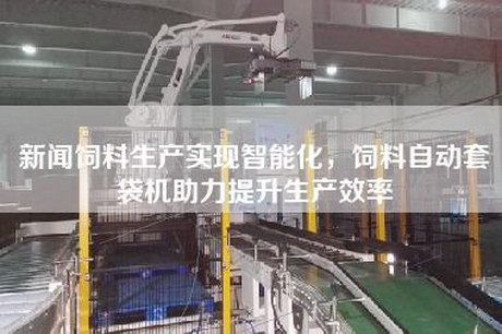 新聞飼料生產(chǎn)實現(xiàn)智能化，飼料自動套袋機(jī)助力提升生產(chǎn)效率