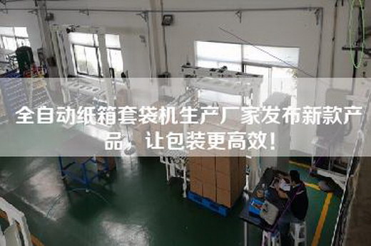 全自動紙箱套袋機生產(chǎn)廠家發(fā)布新款產(chǎn)品，讓包裝更高效！